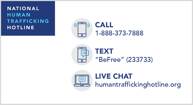 National Human Trafficking Hotline - Call 1-888-373-7888 - Text BeFree (233733) - Live Chat humantraffickinghotline.org